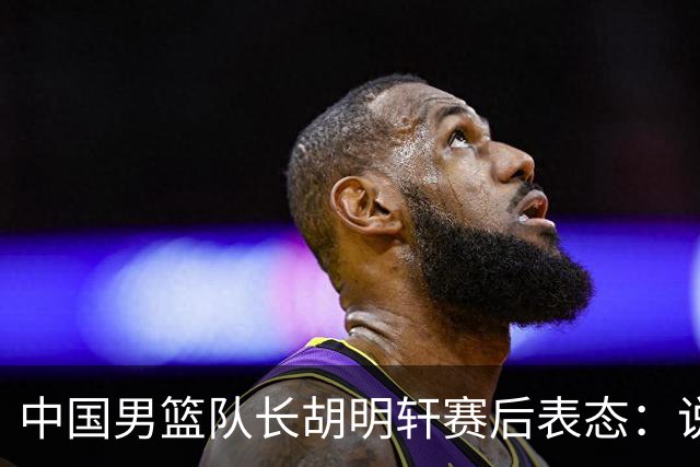 中国男篮队长胡明轩赛后表态：说白了，我们没对方敢拼